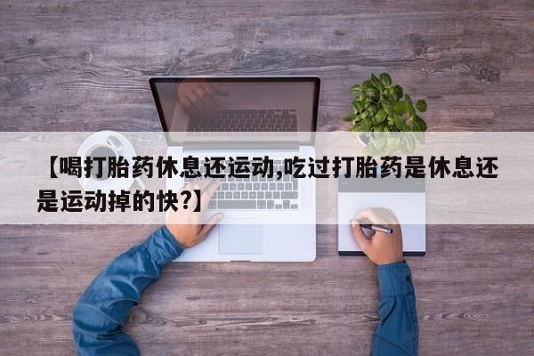 药流药购买方式【喝打胎药休息还运动,吃过打胎药是休息还是运动掉的快?】