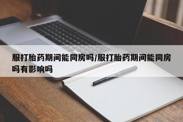 药流药购买方式服打胎药期间能同房吗/服打胎药期间能同房吗有影响吗