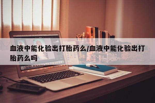 药流药购买方式血液中能化验出打胎药么/血液中能化验出打胎药么吗