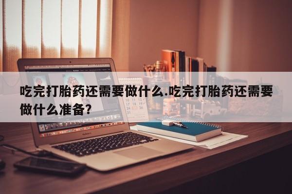 药流药购买方式吃完打胎药还需要做什么.吃完打胎药还需要做什么准备？