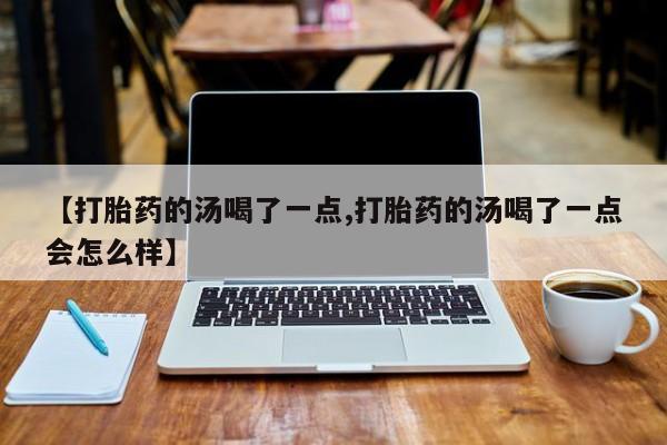 药流药购买方式【打胎药的汤喝了一点,打胎药的汤喝了一点会怎么样】