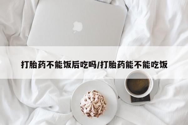 药流药购买方式打胎药不能饭后吃吗/打胎药能不能吃饭