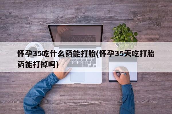 药流药购买方式怀孕35吃什么药能打胎(怀孕35天吃打胎药能打掉吗)