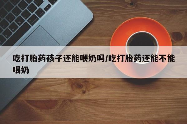 药流药购买方式吃打胎药孩子还能喂奶吗/吃打胎药还能不能喂奶