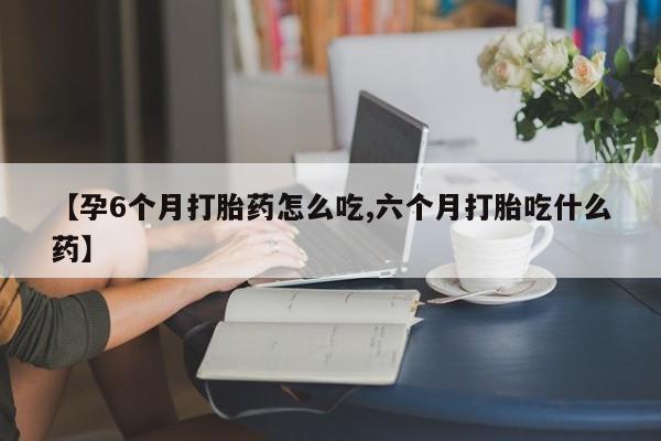 药流药购买方式【孕6个月打胎药怎么吃,六个月打胎吃什么药】