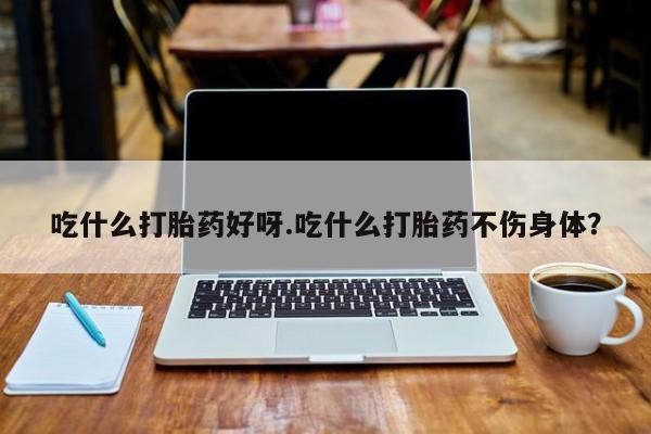 药流药购买方式吃什么打胎药好呀.吃什么打胎药不伤身体？
