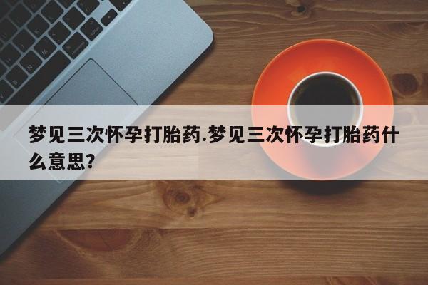 药流药购买方式梦见三次怀孕打胎药.梦见三次怀孕打胎药什么意思？