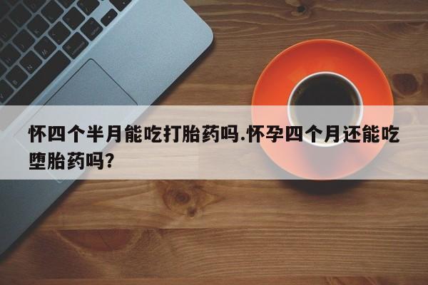 药流药购买方式怀四个半月能吃打胎药吗.怀孕四个月还能吃堕胎药吗？