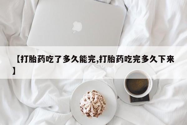药流药购买方式【打胎药吃了多久能完,打胎药吃完多久下来】