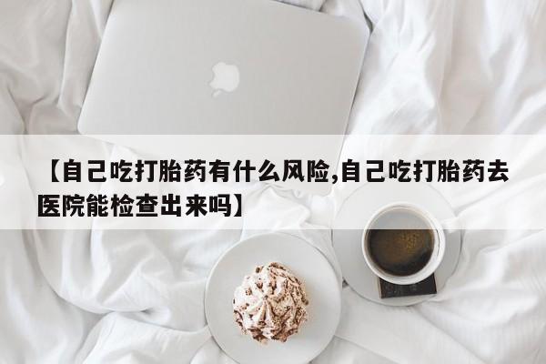 药流药购买方式【自己吃打胎药有什么风险,自己吃打胎药去医院能检查出来吗】