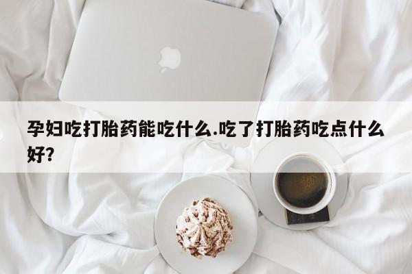 药流药购买方式孕妇吃打胎药能吃什么.吃了打胎药吃点什么好？