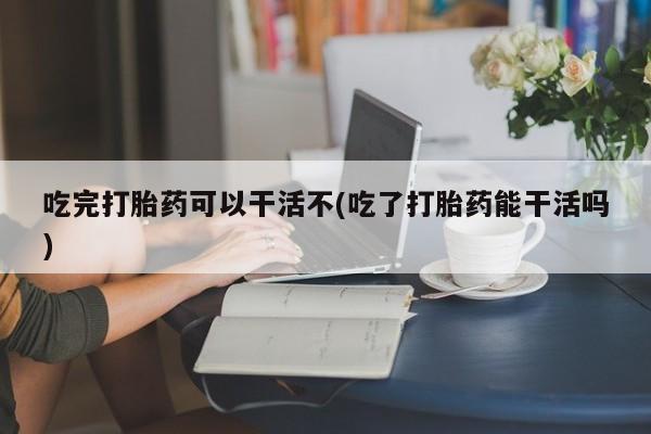 药流药购买方式吃完打胎药可以干活不(吃了打胎药能干活吗)