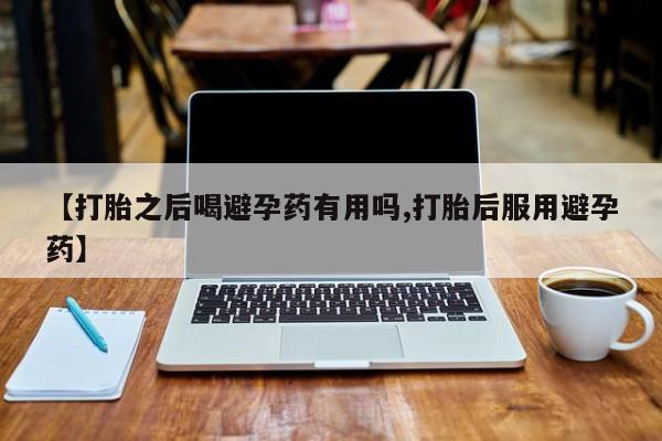 药流药购买方式【打胎之后喝避孕药有用吗,打胎后服用避孕药】