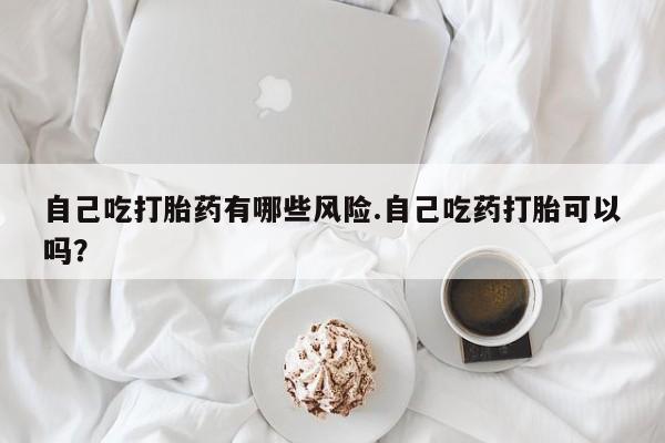 药流药购买方式自己吃打胎药有哪些风险.自己吃药打胎可以吗？