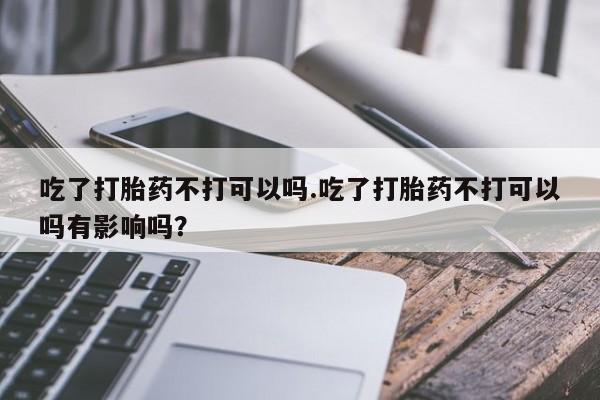 药流药购买方式吃了打胎药不打可以吗.吃了打胎药不打可以吗有影响吗？