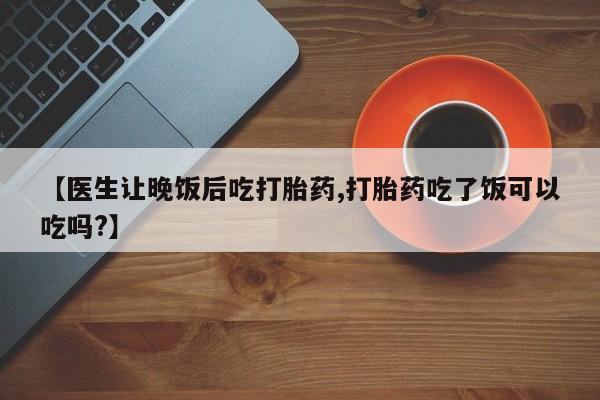 药流药购买方式【医生让晚饭后吃打胎药,打胎药吃了饭可以吃吗?】