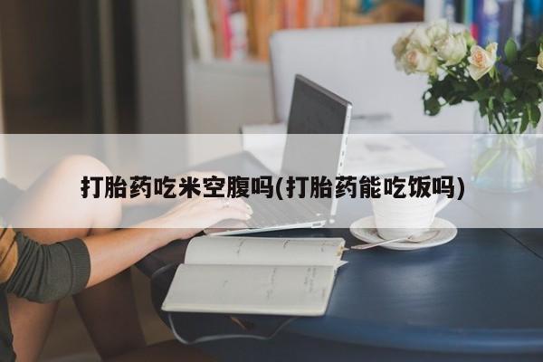 药流药购买方式打胎药吃米空腹吗(打胎药能吃饭吗)