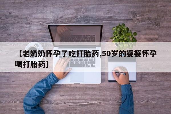 药流药购买方式【老奶奶怀孕了吃打胎药,50岁的婆婆怀孕喝打胎药】