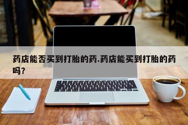 药流药购买方式药店能否买到打胎的药.药店能买到打胎的药吗？