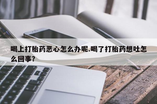 药流药购买方式喝上打胎药恶心怎么办呢.喝了打胎药想吐怎么回事？