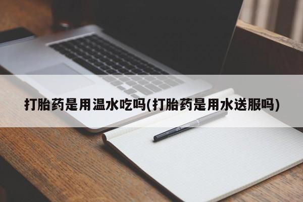 药流药购买方式打胎药是用温水吃吗(打胎药是用水送服吗)