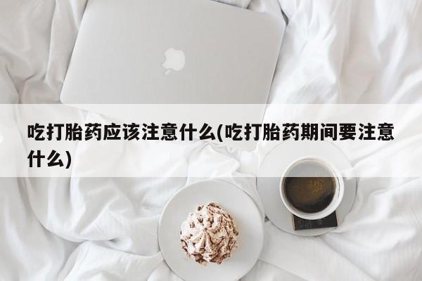 药流药购买方式吃打胎药应该注意什么(吃打胎药期间要注意什么)