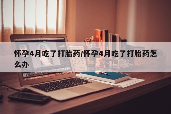 药流药购买方式怀孕4月吃了打胎药/怀孕4月吃了打胎药怎么办