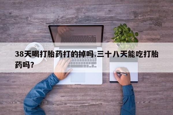 药流药购买方式38天喝打胎药打的掉吗.三十八天能吃打胎药吗？