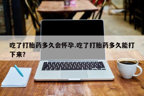 药流药购买方式吃了打胎药多久会怀孕.吃了打胎药多久能打下来？