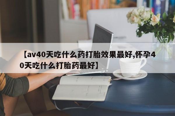 药流药购买方式【av40天吃什么药打胎效果最好,怀孕40天吃什么打胎药最好】