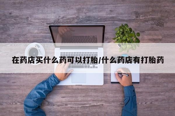 药流药购买方式在药店买什么药可以打胎/什么药店有打胎药