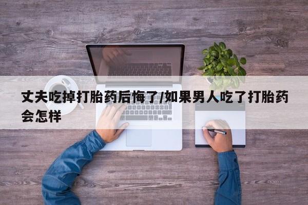 药流药购买方式丈夫吃掉打胎药后悔了/如果男人吃了打胎药会怎样