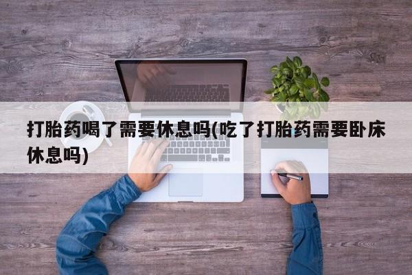 药流药购买方式打胎药喝了需要休息吗(吃了打胎药需要卧床休息吗)