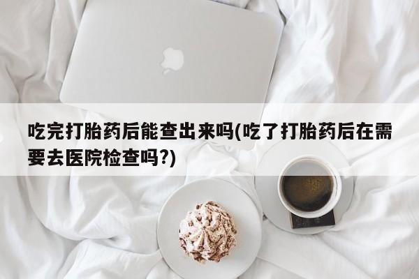 药流药购买方式吃完打胎药后能查出来吗(吃了打胎药后在需要去医院检查吗?)