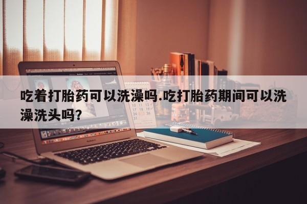 药流药购买方式吃着打胎药可以洗澡吗.吃打胎药期间可以洗澡洗头吗？