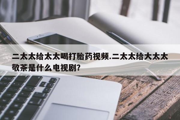 药流药购买方式二太太给太太喝打胎药视频.二太太给大太太敬茶是什么电视剧？