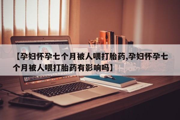 药流药购买方式【孕妇怀孕七个月被人喂打胎药,孕妇怀孕七个月被人喂打胎药有影响吗】
