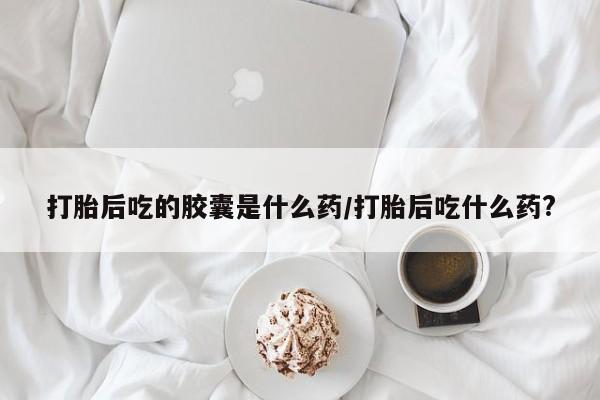 药流药购买方式打胎后吃的胶囊是什么药/打胎后吃什么药?
