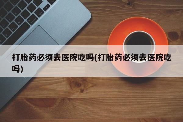 药流药购买方式打胎药必须去医院吃吗(打胎药必须去医院吃吗)