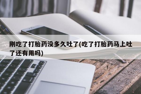 药流药购买方式刚吃了打胎药没多久吐了(吃了打胎药马上吐了还有用吗)