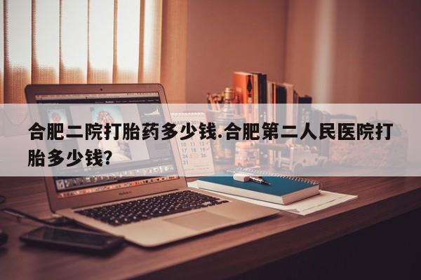 药流药购买方式合肥二院打胎药多少钱.合肥第二人民医院打胎多少钱？