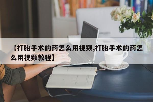 药流药购买方式【打胎手术的药怎么用视频,打胎手术的药怎么用视频教程】