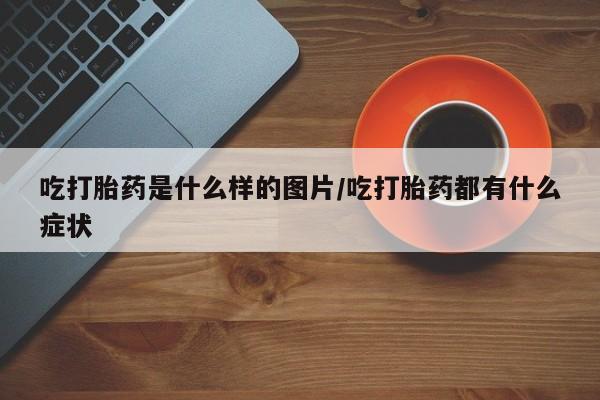 药流药购买方式吃打胎药是什么样的图片/吃打胎药都有什么症状