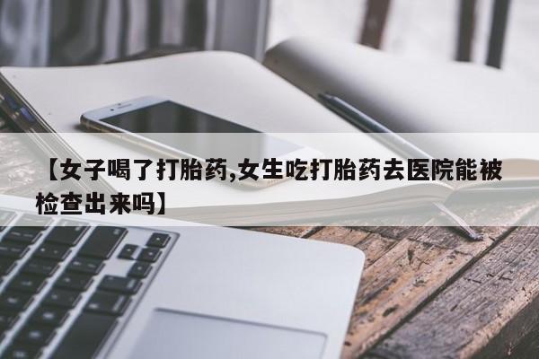 药流药购买方式【女子喝了打胎药,女生吃打胎药去医院能被检查出来吗】