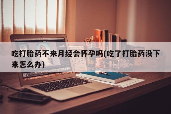 药流药购买方式吃打胎药不来月经会怀孕吗(吃了打胎药没下来怎么办)
