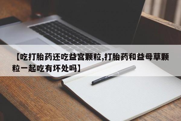 药流药购买方式【吃打胎药还吃益宫颗粒,打胎药和益母草颗粒一起吃有坏处吗】
