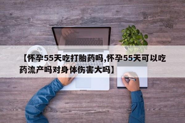 药流药购买方式【怀孕55天吃打胎药吗,怀孕55天可以吃药流产吗对身体伤害大吗】