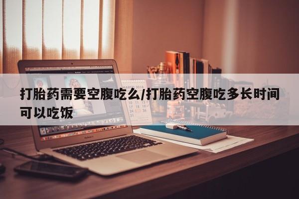 药流药购买方式打胎药需要空腹吃么/打胎药空腹吃多长时间可以吃饭