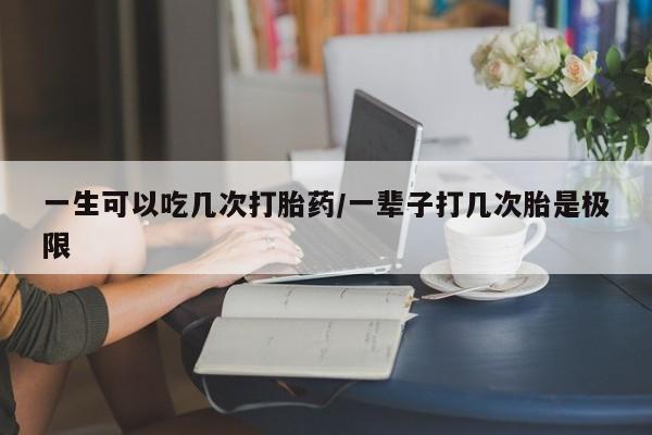 药流药购买方式一生可以吃几次打胎药/一辈子打几次胎是极限