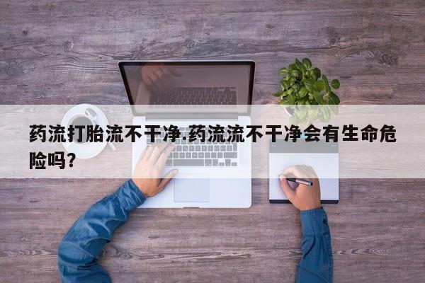 药流药购买方式药流打胎流不干净.药流流不干净会有生命危险吗？